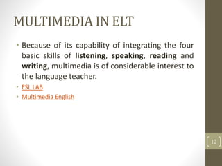 MULTIMEDIA IN ELT
• Because of its capability of integrating the four
basic skills of listening, speaking, reading and
writing, multimedia is of considerable interest to
the language teacher.
• ESL LAB
• Multimedia English
12
 