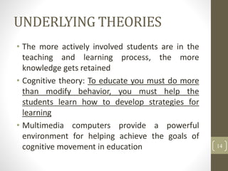 UNDERLYING THEORIES
• The more actively involved students are in the
teaching and learning process, the more
knowledge gets retained
• Cognitive theory: To educate you must do more
than modify behavior, you must help the
students learn how to develop strategies for
learning
• Multimedia computers provide a powerful
environment for helping achieve the goals of
cognitive movement in education 14
 