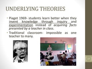 UNDERLYING THEORIES
• Piaget 1969- students learn better when they
invent knowledge through inquiry and
experimentation instead of acquiring facts
presented by a teacher in class.
• Traditional classroom- impossible as one
teacher to many.
17
 