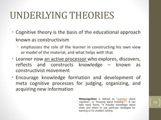 UNDERLYING THEORIES
• Cognitive theory is the basis of the educational approach
known as constructivism
• emphasizes the role of the learner in constructing his own view
or model of the material, and what helps with that.
• Learner now an active processor who explores, discovers,
reflects and constructs knowledge – known as
constructivist movement
• Encourage knowledge formation and development of
meta cognitive processes for judging, organizing, and
acquiring new information
19
Metacognition is defined as "cognition about
cognition", or "knowing about knowing."[1] It can
take many forms; "it includes knowledge about
when and where to use particular strategies for
learning or for problem solving.
 