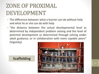 ZONE OF PROXIMAL
DEVELOPMENT
• The difference between what a learner can do without help
and what he or she can do with help
• “the distance between the actual developmental level as
determined by independent problem solving and the level of
potential development as determined through solving under
adult guidance, or in collaboration with more capable peers”
(Vigotsky)
21
Scaffolding
 