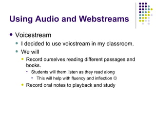 Using Audio and Webstreams Voicestream I decided to use voicstream in my classroom. We will Record ourselves reading different passages and books. Students will them listen as they read along  This will help with fluency and inflection   Record oral notes to playback and study  