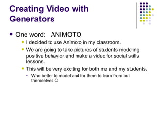 Creating Video with Generators One word:  ANIMOTO I decided to use Animoto in my classroom.  We are going to take pictures of students modeling positive behavior and make a video for social skills lessons. This will be very exciting for both me and my students. Who better to model and for them to learn from but themselves   
