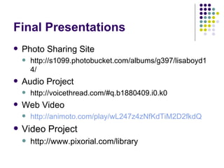 Final Presentations Photo Sharing Site http://s1099.photobucket.com/albums/g397/lisaboyd14/ Audio Project http://voicethread.com/#q.b1880409.i0.k0 Web Video  http://animoto.com/play/wL247z4zNfKdTiM2D2fkdQ Video Project http://www.pixorial.com/library 