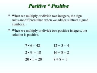  When we multiply or divide two integers, the sign
rules are different than when we add or subtract signed
numbers.
 When we multiply or divide two positive integers, the
solution is positive.
7 • 6 = 42
2 • 9 = 18
20 • 1 = 20
Positive * Positive
Positive * Positive
12 ÷ 3 = 4
16 ÷ 8 = 2
8 ÷ 8 = 1
 