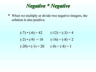  When we multiply or divide two negative integers, the
solution is also positive.
(-7) • (-6) = 42
(-2) • (-9) = 18
(-20) • (-1) = 20
Negative * Negative
Negative * Negative
(-12) ÷ (-3) = 4
(-16) ÷ (-8) = 2
(-8) ÷ (-8) = 1
 