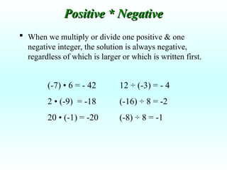  When we multiply or divide one positive & one
negative integer, the solution is always negative,
regardless of which is larger or which is written first.
(-7) • 6 = - 42
2 • (-9) = -18
20 • (-1) = -20
Positive * Negative
Positive * Negative
12 ÷ (-3) = - 4
(-16) ÷ 8 = -2
(-8) ÷ 8 = -1
 