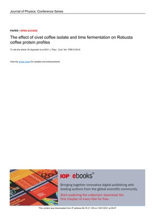 Journal of Physics: Conference Series
PAPER • OPEN ACCESS
The effect of civet coffee isolate and time fermentation on Robusta
coffee protein profiles
To cite this article: M Uliyandari et al 2021 J. Phys.: Conf. Ser. 1731 012019
View the article online for updates and enhancements.
This content was downloaded from IP address 66.78.21.109 on 15/01/2021 at 09:07
 