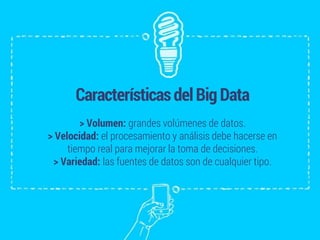 CaracterísticasdelBigData
> Volumen: grandes volúmenes de datos.
> Velocidad: el procesamiento y análisis debe hacerse en
tiempo real para mejorar la toma de decisiones.
> Variedad: las fuentes de datos son de cualquier tipo.
 