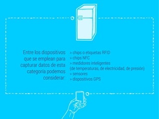 Entre los dispositivos
que se emplean para
capturar datos de esta
categoría podemos
considerar:
> chips o etiquetas RFID
> chips NFC
> medidores inteligentes
(de temperaturas, de electricidad, de presión)
> sensores
> dispositivos GPS
 