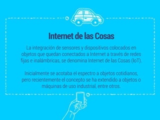 InternetdelasCosas
La integración de sensores y dispositivos colocados en
objetos que quedan conectados a Internet a través de redes
fijas e inalámbricas, se denomina Internet de las Cosas (IoT).
Inicialmente se acotaba el espectro a objetos cotidianos,
pero recientemente el concepto se ha extendido a objetos o
máquinas de uso industrial, entre otros.
 