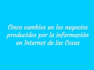 Cinco cambios en los negocios
producidos por la información
en Internet de las Cosas
 