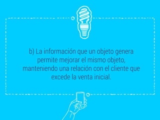 b) La información que un objeto genera
permite mejorar el mismo objeto,
manteniendo una relación con el cliente que
excede la venta inicial.
 