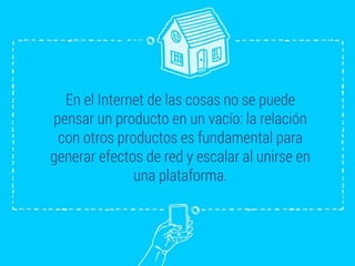 En el Internet de las cosas no se puede
pensar un producto en un vacío: la relación
con otros productos es fundamental para
generar efectos de red y escalar al unirse en
una plataforma.
 