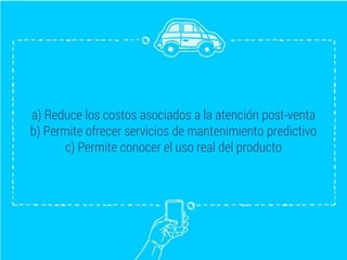 a) Reduce los costos asociados a la atención post-venta
b) Permite ofrecer servicios de mantenimiento predictivo
c) Permite conocer el uso real del producto
 