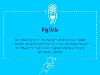 BigData
Big Data se refiere a los conjuntos de datos cuyo tamaño
está más allá de las capacidades de las herramientas típicas
de software de bases de datos para capturar, almacenar,
gestionar y analizar.
 