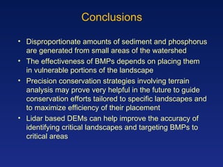 Conclusions Disproportionate amounts of sediment and phosphorus are generated from small areas of the watershed The effectiveness of BMPs depends on placing them in vulnerable portions of the landscape Precision conservation strategies involving terrain analysis may prove very helpful in the future to guide conservation efforts tailored to specific landscapes and to maximize efficiency of their placement Lidar based DEMs can help improve the accuracy of identifying critical landscapes and targeting BMPs to critical areas 