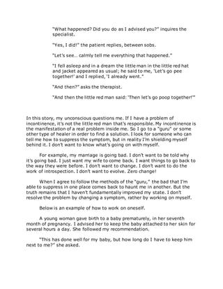 “What happened? Did you do as I advised you?” inquires the
specialist.
“Yes, I did!” the patient replies, between sobs.
“Let’s see… calmly tell me everything that happened.”
“I fell asleep and in a dream the little man in the little red hat
and jacket appeared as usual; he said to me, ‘Let’s go pee
together!’ and I replied, ‘I already went.”
“And then?” asks the therapist.
“And then the little red man said: ‘Then let’s go poop together!’”
In this story, my unconscious questions me. If I have a problem of
incontinence, it’s not the little red man that’s responsible. My incontinence is
the manifestation of a real problem inside me. So I go to a “guru” or some
other type of healer in order to find a solution. I look for someone who can
tell me how to suppress the symptom, but in reality I’m shielding myself
behind it. I don’t want to know what’s going on with myself.
For example, my marriage is going bad. I don’t want to be told why
it’s going bad. I just want my wife to come back. I want things to go back to
the way they were before. I don’t want to change. I don’t want to do the
work of introspection. I don’t want to evolve. Zero change!
When I agree to follow the methods of the “guru,” the bad that I’m
able to suppress in one place comes back to haunt me in another. But the
truth remains that I haven’t fundamentally improved my state. I don’t
resolve the problem by changing a symptom, rather by working on myself.
Below is an example of how to work on oneself.
A young woman gave birth to a baby prematurely, in her seventh
month of pregnancy. I advised her to keep the baby attached to her skin for
several hours a day. She followed my recommendation.
“This has done well for my baby, but how long do I have to keep him
next to me?” she asked.
 