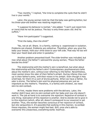 “Two months,” I replied, “the time to complete the cycle that he didn’t
live in your womb.”
Later, the young woman told me that the baby was getting better, but
his three-year-old brother was reacting negatively.
“I suppose his behavior is normal,” she added. “I can’t just reject him
or insist that he not be jealous. The boy is only three years old. And he
suffers.”
“Have him participate!” I suggested.
“First the baby, then the child?”
“No, not at all. Share. In a family, nothing is experienced in isolation.
Problems are shared. Problems are collective. Therefore, when you give the
baby your breast, hold your child close to your left side. That way he too will
hear your heart beat and enter in paradise.”
Another problem presented itself. The older brother was included, but
now what about the father? I advised the young woman, “Place the father
beside the child!”
The relationship with the mother’s skin is beneficial, but what about
the relationship with the father’s skin? Contemporary psychoanalysis talks
about the mother’s skin, without ever referring to the father. Nevertheless,
most women know the odor of their father’s armpit. During infancy they curl
up in their father’s arms, with their noses in his armpit. Even though it may
smell bad, for them it’s a sort of divine perfume. When we have a father, his
odor is divine. The father’s skin and his physical presence are just as
important as the mother’s. Therefore, in a family with children, we need
skin-to-skin contact.
At first, maybe there were problems with the delivery. Later, the
mother didn’t have skin-to-skin contact with her baby and now she doesn’t
want it. The job at hand is to overcome the rejection. Rejection of contact is
one thing; realization of this rejection is another. And to decide not to give in
to this rejection (which, after all, doesn’t correspond to our essence) is yet
another. Thus, the woman becomes conscious of her rejection of contact,
but she vanquishes it. It’s possible that working in this manner, to combat
these impulses, the woman might feel bad. Still, once she’s able to
overcome this uneasiness, everything works itself out.
 