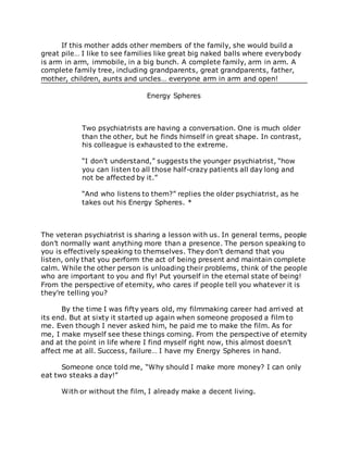 If this mother adds other members of the family, she would build a
great pile… I like to see families like great big naked balls where everybody
is arm in arm, immobile, in a big bunch. A complete family, arm in arm. A
complete family tree, including grandparents, great grandparents, father,
mother, children, aunts and uncles… everyone arm in arm and open!
Energy Spheres
Two psychiatrists are having a conversation. One is much older
than the other, but he finds himself in great shape. In contrast,
his colleague is exhausted to the extreme.
“I don’t understand,” suggests the younger psychiatrist, “how
you can listen to all those half-crazy patients all day long and
not be affected by it.”
“And who listens to them?” replies the older psychiatrist, as he
takes out his Energy Spheres. *
The veteran psychiatrist is sharing a lesson with us. In general terms, people
don’t normally want anything more than a presence. The person speaking to
you is effectively speaking to themselves. They don’t demand that you
listen, only that you perform the act of being present and maintain complete
calm. While the other person is unloading their problems, think of the people
who are important to you and fly! Put yourself in the eternal state of being!
From the perspective of eternity, who cares if people tell you whatever it is
they’re telling you?
By the time I was fifty years old, my filmmaking career had arrived at
its end. But at sixty it started up again when someone proposed a film to
me. Even though I never asked him, he paid me to make the film. As for
me, I make myself see these things coming. From the perspective of eternity
and at the point in life where I find myself right now, this almost doesn’t
affect me at all. Success, failure… I have my Energy Spheres in hand.
Someone once told me, “Why should I make more money? I can only
eat two steaks a day!”
With or without the film, I already make a decent living.
 
