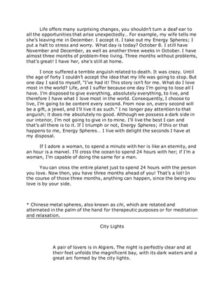 Life offers many surprising changes, you shouldn’t turn a deaf ear to
all the opportunities that arise unexpectedly… For example, my wife tells me
she’s leaving me in December. I accept it. I take out my Energy Spheres; I
put a halt to stress and worry. What day is today? October 8. I still have
November and December, as well as another three weeks in October. I have
almost three months of problem-free living. Three months without problems,
that’s great! I have her, she’s still at home.
I once suffered a terrible anguish related to death. It was crazy. Until
the age of forty I couldn’t accept the idea that my life was going to stop. But
one day I said to myself, “I’ve had it! This story isn’t for me. What do I love
most in the world? Life, and I suffer because one day I’m going to lose all I
have. I’m disposed to give everything, absolutely everything, to live, and
therefore I have what I love most in the world. Consequently, I choose to
live, I’m going to be content every second. From now on, every second will
be a gift, a jewel, and I’ll live it as such.” I no longer pay attention to that
anguish; it does me absolutely no good. Although we possess a dark side in
our interior, I’m not going to give in to mine. I’ll live the best I can and
that’s all there is to it. If I triumph or not, Energy Spheres; if this or that
happens to me, Energy Spheres… I live with delight the seconds I have at
my disposal.
If I adore a woman, to spend a minute with her is like an eternity, and
an hour is a marvel. I’ll cross the ocean to spend 24 hours with her; if I’m a
woman, I’m capable of doing the same for a man.
You can cross the entire planet just to spend 24 hours with the person
you love. Now then, you have three months ahead of you! That’s a lot! In
the course of those three months, anything can happen, since the being you
love is by your side.
* Chinese metal spheres, also known as chi, which are rotated and
alternated in the palm of the hand for therapeutic purposes or for meditation
and relaxation.
City Lights
A pair of lovers is in Algiers. The night is perfectly clear and at
their feet unfolds the magnificent bay, with its dark waters and a
great arc formed by the city lights.
 
