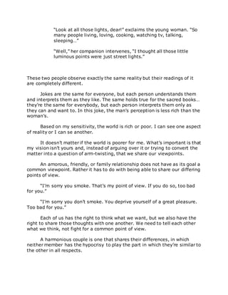 “Look at all those lights, dear!” exclaims the young woman. “So
many people living, loving, cooking, watching tv, talking,
sleeping…”
“Well,” her companion intervenes, “I thought all those little
luminous points were just street lights.”
These two people observe exactly the same reality but their readings of it
are completely different.
Jokes are the same for everyone, but each person understands them
and interprets them as they like. The same holds true for the sacred books…
they’re the same for everybody, but each person interprets them only as
they can and want to. In this joke, the man’s perception is less rich than the
woman’s.
Based on my sensitivity, the world is rich or poor. I can see one aspect
of reality or I can se another.
It doesn’t matter if the world is poorer for me. What’s important is that
my vision isn’t yours and, instead of arguing over it or trying to convert the
matter into a question of arm-twisting, that we share our viewpoints.
An amorous, friendly, or family relationship does not have as its goal a
common viewpoint. Rather it has to do with being able to share our differing
points of view.
“I’m sorry you smoke. That’s my point of view. If you do so, too bad
for you.”
“I’m sorry you don’t smoke. You deprive yourself of a great pleasure.
Too bad for you.”
Each of us has the right to think what we want, but we also have the
right to share those thoughts with one another. We need to tell each other
what we think, not fight for a common point of view.
A harmonious couple is one that shares their differences, in which
neither member has the hypocrisy to play the part in which they’re similar to
the other in all respects.
 