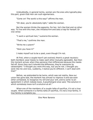 Undoubtedly, in general terms, women are the ones who typically play
this part, given that men are such egomaniacs.
“Come on! The world is this way!” affirms the man.
“Oh dear, you’re absolutely right,” adds the woman.
But the woman thinks the opposite. For her, he’s like that and no other
way. To live with this man, she imitates him and sets a trap for herself. Or
vice versa:
“I want a spiritual man,” sustains the woman.
“That’s me,” confirms the man.
“Write me a poem!”
“Here you have it!”
I make myself out to be a poet, even though I’m not.
At first, when a couple hasn’t yet evolved, there’s a great neurosis:
both members wear masks to make each other mutually agreeable. But then
the moment arrives when they perceive their differences because the masks
fall off. Since they can’t tolerate the difference, they’re overcome by
catastrophe: “I thought you were this way, but you’re not. I thought you
were like me and now, suddenly, I realize you’re different. I can’t deal with
that!”
Before, we pretended to be twins, which was not reality. Now our
union has gone bad, the moment has arrived to improve it and see each
other unmasked, to recognize my will and your will, and to come to an
agreement in which nobody loses. A psychologist once said, “the solution in
which somebody loses isn’t a solution at all.”
When one of the members of a couple talks of sacrifice, it’s not a true
couple. When someone in a family talks of sacrifice, it’s not a true family. A
true family is complete joy.
One More Banana
 
