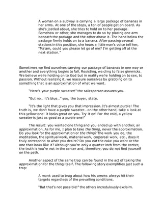 A woman on a subway is carrying a large package of bananas in
her arms. At one of the stops, a ton of people get on board. As
she’s jostled about, she tries to hold on to her package.
Somehow or other, she manages to do so by placing one arm
beneath the package and the other above it. The hand below the
package firmly holds on to a banana. After passing several
stations in this position, she hears a little man’s voice tell her,
“Ma’am, could you please let go of me? I’m getting off at the
next station.”
Sometimes we find ourselves carrying our package of bananas in one way or
another and everything begins to fall. Resisting, we cling to false gimmicks.
We believe we’re holding on to God but in reality we’re holding on to sex, to
passion. Without realizing it, we reassure ourselves by grabbing on to
something that is an approximation of what we want.
“Here’s your purple sweater!” the salesperson assures you.
“But no… it’s blue…” you, the buyer, state.
“It’s the light that gives you that impression. It’s almost purple! The
truth is, we don’t have a purple sweater… on the other hand, take a look at
this yellow one! It looks great on you. Try it on! For the cold, a yellow
sweater is just as good as a purple one!”
The result: you wanted one thing and you ended up with another, an
approximation. As for me, I plan to take the thing, never the approximation.
Do you look for the approximation or the thing? The work you do, the
meditation, the spiritual work, material work, corporeal work, etc., does it
truly correspond to what you desire? Do you eat the cake you want or the
one that looks like it? Although you’re only a quarter inch from the center,
the truth is you’re not in the center and, therefore, you do not find yourself
on the path.
Another aspect of the same trap can be found in the act of taking the
approximation for the thing itself. The following story exemplifies just such a
trap:
A monk used to brag about how his arrows always hit their
targets regardless of the prevailing conditions.
“But that’s not possible!” the others incredulously exclaim.
 