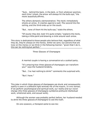 “Sure… behind the back, in the dark, or from whatever position,
each time I shoot, the arrow will always hit the bulls eye,” the
monk boastfully affirms.
The others demand a demonstration. The monk immediately
shoots an arrow. It crashes against a wall. The second hits the
ceiling, and the third ends up on the couch.
“But… none of them hit the bulls eye,” state the others.
“Of course they did, look! It’s quite simple,” explains the monk,
taking a little paint and drawing a circle around each arrow.
This story is dedicated to those people who believe that, regardless of what
they do, they’re always on the money. Either we carry out actions that are
truly on the money or we think in the following manner: “given that I do it,
this can be nothing but perfect.”
Three Glasses of Champagne
A married couple is having a conversation at a cocktail party.
“It’s amazing how three glasses of champagne can transform
you!” says the husband tenderly.
“But… I’ve had nothing to drink!” comments the surprised wife.
“But I have.”
This joke in which three glasses of champagne are drunk and consequently
reality is seen in a different light reminds me of the maxim, In vino veritas.
If we perform psychological and spiritual work, our reality and our vision
change (the three glasses of champagne symbolize profound intellectual
work, emotional work, and sexual work).
Although the woman was probably perfect before, her husband needed
to drink the three glasses of champagne to see the truth.
On one occasion, a therapist came to see me:
 