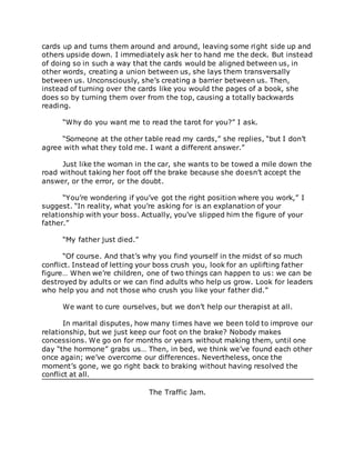 cards up and turns them around and around, leaving some right side up and
others upside down. I immediately ask her to hand me the deck. But instead
of doing so in such a way that the cards would be aligned between us, in
other words, creating a union between us, she lays them transversally
between us. Unconsciously, she’s creating a barrier between us. Then,
instead of turning over the cards like you would the pages of a book, she
does so by turning them over from the top, causing a totally backwards
reading.
“Why do you want me to read the tarot for you?” I ask.
“Someone at the other table read my cards,” she replies, “but I don’t
agree with what they told me. I want a different answer.”
Just like the woman in the car, she wants to be towed a mile down the
road without taking her foot off the brake because she doesn’t accept the
answer, or the error, or the doubt.
“You’re wondering if you’ve got the right position where you work,” I
suggest. “In reality, what you’re asking for is an explanation of your
relationship with your boss. Actually, you’ve slipped him the figure of your
father.”
“My father just died.”
“Of course. And that’s why you find yourself in the midst of so much
conflict. Instead of letting your boss crush you, look for an uplifting father
figure… When we’re children, one of two things can happen to us: we can be
destroyed by adults or we can find adults who help us grow. Look for leaders
who help you and not those who crush you like your father did.”
We want to cure ourselves, but we don’t help our therapist at all.
In marital disputes, how many times have we been told to improve our
relationship, but we just keep our foot on the brake? Nobody makes
concessions. We go on for months or years without making them, until one
day “the hormone” grabs us… Then, in bed, we think we’ve found each other
once again; we’ve overcome our differences. Nevertheless, once the
moment’s gone, we go right back to braking without having resolved the
conflict at all.
The Traffic Jam.
 