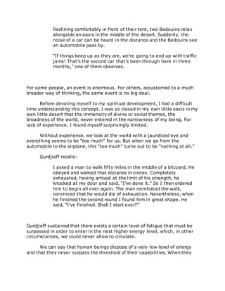 Reclining comfortably in front of their tent, two Bedouins relax
alongside an oasis in the middle of the desert. Suddenly, the
noise of a car can be heard in the distance and the Bedouins see
an automobile pass by.
“If things keep up as they are, we’re going to end up with traffic
jams! That’s the second car that’s been through here in three
months,” one of them observes.
For some people, an event is enormous. For others, accustomed to a much
broader way of thinking, the same event is no big deal.
Before devoting myself to my spiritual development, I had a difficult
time understanding this concept. I was so closed in my own little oasis in my
own little desert that the immensity of divine or social themes, the
broadness of the world, never entered in the narrowness of my being. For
lack of experience, I found myself surprisingly limited.
Without experience, we look at the world with a jaundiced eye and
everything seems to be “too much” for us. But when we go from the
automobile to the airplane, this “too much” turns out to be “nothing at all.”
Gurdjieff recalls:
I asked a man to walk fifty miles in the middle of a blizzard. He
obeyed and walked that distance in circles. Completely
exhausted, having arrived at the limit of his strength, he
knocked at my door and said, “I’ve done it.” So I then ordered
him to begin all over again. The man reinitiated the walk,
convinced that he would die of exhaustion. Nevertheless, when
he finished the second round I found him in great shape. He
said, “I’ve finished. Shall I start over?”
Gurdjieff sustained that there exists a certain level of fatigue that must be
surpassed in order to enter in the next higher energy level, which, in other
circumstances, we could never allow to circulate.
We can say that human beings dispose of a very low level of energy
and that they never surpass the threshold of their capabilities. When they
 