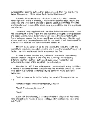 surpass it they begin to suffer… they get depressed. They feel like they’re
dying. Then we say, “Keep going! Push harder! Do it again!”
I worked with Arno on the script for a comic strip called “The one
handed prince.” While in a trance, I recorded the story on tape. He put the
tape away and later lost it. Instead of getting upset, I committed myself to
starting all over. I recorded the same story a second time and the result was
much better.
The same thing happened with the novel I wrote in two months. I only
had that amount of time to get it to the publisher. I bought a word processor
and began writing. Since I didn’t know how to use this new machine, the
first chapter got erased four times… and I was under the gun! I had to start
all over each time completely unnerved. By the fourth time I found myself in
pure ecstasy, because that version was the best of all.
My first marriage failed. So did the second, the third, the fourth and
the fifth. In the sixth, instead of entering into it totally worn out, I’ve arrived
fresher than ever and everything is working out just fine.
I suffer, I suffer, I suffer, and, suddenly, I overcome the suffering
because I realize that pain is one thing and suffering another totally
different. I suffer, I suffer, I suffer, and, suddenly, I realize that this
suffering is the result of the pain that I myself amplify.
One day, in 1960, I was walking down the street with a very timid boy.
A parade of students from the school of fine arts advanced toward us. There
were about five hundred students partying, complete with a band and
everything.
“Let’s surpass our limits! Let’s stop this parade!” I suggested to the
boy.
“What???” replied my shy companion, amazed.
“Sure! We’re going to stop it.”
“No!!!”
I just sort of went crazy. I stood up in front of the parade, raised my
hand energetically, making a signal to stop, and in a categorical voice cried
out: “Halt!”
 