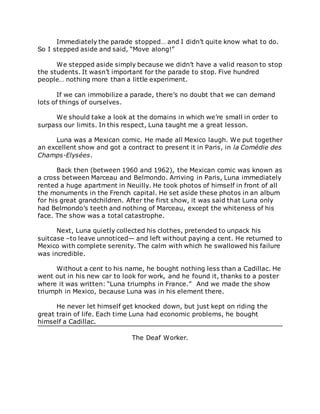 Immediately the parade stopped… and I didn’t quite know what to do.
So I stepped aside and said, “Move along!”
We stepped aside simply because we didn’t have a valid reason to stop
the students. It wasn’t important for the parade to stop. Five hundred
people… nothing more than a little experiment.
If we can immobilize a parade, there’s no doubt that we can demand
lots of things of ourselves.
We should take a look at the domains in which we’re small in order to
surpass our limits. In this respect, Luna taught me a great lesson.
Luna was a Mexican comic. He made all Mexico laugh. We put together
an excellent show and got a contract to present it in Paris, in la Comédie des
Champs-Elysées.
Back then (between 1960 and 1962), the Mexican comic was known as
a cross between Marceau and Belmondo. Arriving in Paris, Luna immediately
rented a huge apartment in Neuilly. He took photos of himself in front of all
the monuments in the French capital. He set aside these photos in an album
for his great grandchildren. After the first show, it was said that Luna only
had Belmondo’s teeth and nothing of Marceau, except the whiteness of his
face. The show was a total catastrophe.
Next, Luna quietly collected his clothes, pretended to unpack his
suitcase –to leave unnoticed— and left without paying a cent. He returned to
Mexico with complete serenity. The calm with which he swallowed his failure
was incredible.
Without a cent to his name, he bought nothing less than a Cadillac. He
went out in his new car to look for work, and he found it, thanks to a poster
where it was written: “Luna triumphs in France.” And we made the show
triumph in Mexico, because Luna was in his element there.
He never let himself get knocked down, but just kept on riding the
great train of life. Each time Luna had economic problems, he bought
himself a Cadillac.
The Deaf Worker.
 