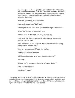 A worker goes to the hospital to visit his boss. Over the years,
the worker has become deaf, but since he’s afraid his deafness
might cost him his job, he tries to hide it from his boss. Before
meeting him, he prepares his visit, silently rehearsing the
following dialogue:
“How are you doing, sir?” I will ask.
“Very well, thank you,” he’ll reply.
“That’s great! And what have you been eating?” I’ll continue.
“Fruit,” he’ll respond, since he’s sick.
“Who is your doctor?” I’ll ask very courteously.
“The best,” he’ll affirm, after which I’ll take my leave with
another word or two.
Once he arrives at the hospital, the worker has the following
conversation with his boss:
“How are you doing, sir?” asks the worker.
“I’m dying!” replies the boss.
“Ah! Praise God. And what have you been eating?”
“Poison!”
“I hope you’ve been enjoying it! Who’s your doctor?”
“The angel of death!”
“Well that’s great!”
Quite often we’re deaf to what people say to us. Without listening to others
we anticipate their response and think we’re communicating. It’s important
not to attribute a response to someone when it’s not their own, because the
reply we’ll receive won’t be the one we expected.
 