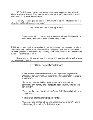 It’s for this very reason that some people are suddenly abandoned
when talking to others. They end up surprised at what’s happened to them
and think, “I’ve been abandoned!”
Actually, we can just as easily tell them: “Not at all. In fact it was you
who chased the other person away.”
The Onion and the Weeping Willow.
One day an onion bumped into a weeping willow. Frightened, he
exclaimed, “My god! I hope it wasn’t my fault!”
This joke is pure poetry. How often do we think we’re the ones who produce
reality despite the fact that it has nothing to do with us? We tell ourselves,
“What happened is my fault,” or, “It’s my fault such and such has committed
suicide. I destroyed them.”
Nevertheless, with or without the onion, the weeping willow will always
be the weeping willow.
Everything, Except My Toothbrush!
A Jew boards a train for Vienna. A distinguished Englishman
shares his compartment. At mealtime, the Englishman takes out
a sandwich.
“Sir, would you be so kind as to spare me a piece of your
sandwich? I’m hungry and I forgot to pack a lunch,” states the
Jew timidly.
“Sure,” replies the Englishman, offering half his sandwich to his
companion.
A little later, the travelers prepare for bed.
“Sir, could you please let me use some shaving cream? I seem
to have forgotten mine,” solicits the Jew.
 