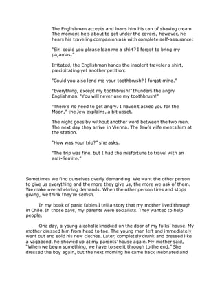 The Englishman accepts and loans him his can of shaving cream.
The moment he’s about to get under the covers, however, he
hears his traveling companion ask with complete self-assurance:
“Sir, could you please loan me a shirt? I forgot to bring my
pajamas.”
Irritated, the Englishman hands the insolent traveler a shirt,
precipitating yet another petition:
“Could you also lend me your toothbrush? I forgot mine.”
“Everything, except my toothbrush!” thunders the angry
Englishman. “You will never use my toothbrush!”
“There’s no need to get angry. I haven’t asked you for the
Moon,” the Jew explains, a bit upset.
The night goes by without another word between the two men.
The next day they arrive in Vienna. The Jew’s wife meets him at
the station.
“How was your trip?” she asks.
“The trip was fine, but I had the misfortune to travel with an
anti-Semite.”
Sometimes we find ourselves overly demanding. We want the other person
to give us everything and the more they give us, the more we ask of them.
We make overwhelming demands. When the other person tires and stops
giving, we think they’re selfish.
In my book of panic fables I tell a story that my mother lived through
in Chile. In those days, my parents were socialists. They wanted to help
people.
One day, a young alcoholic knocked on the door of my folks’ house. My
mother dressed him from head to toe. The young man left and immediately
went out and sold his new clothes. Later, completely drunk and dressed like
a vagabond, he showed up at my parents’ house again. My mother said,
“When we begin something, we have to see it through to the end.” She
dressed the boy again, but the next morning he came back inebriated and
 