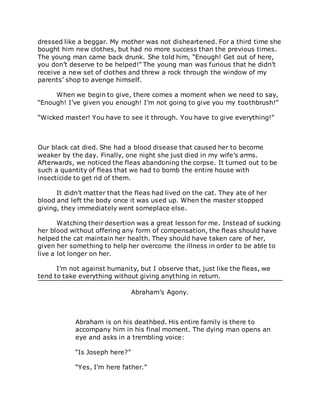 dressed like a beggar. My mother was not disheartened. For a third time she
bought him new clothes, but had no more success than the previous times.
The young man came back drunk. She told him, “Enough! Get out of here,
you don’t deserve to be helped!” The young man was furious that he didn’t
receive a new set of clothes and threw a rock through the window of my
parents’ shop to avenge himself.
When we begin to give, there comes a moment when we need to say,
“Enough! I’ve given you enough! I’m not going to give you my toothbrush!”
“Wicked master! You have to see it through. You have to give everything!”
Our black cat died. She had a blood disease that caused her to become
weaker by the day. Finally, one night she just died in my wife’s arms.
Afterwards, we noticed the fleas abandoning the corpse. It turned out to be
such a quantity of fleas that we had to bomb the entire house with
insecticide to get rid of them.
It didn’t matter that the fleas had lived on the cat. They ate of her
blood and left the body once it was used up. When the master stopped
giving, they immediately went someplace else.
Watching their desertion was a great lesson for me. Instead of sucking
her blood without offering any form of compensation, the fleas should have
helped the cat maintain her health. They should have taken care of her,
given her something to help her overcome the illness in order to be able to
live a lot longer on her.
I’m not against humanity, but I observe that, just like the fleas, we
tend to take everything without giving anything in return.
Abraham’s Agony.
Abraham is on his deathbed. His entire family is there to
accompany him in his final moment. The dying man opens an
eye and asks in a trembling voice:
“Is Joseph here?”
“Yes, I’m here father.”
 