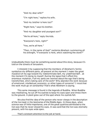 “And my dear wife?”
“I’m right here,” replies his wife.
“And my brother is here too?”
“Right here,” says his brother.
“And my daughter and youngest son?”
“We’re all here,” reply the kids.
“Everyone’s here, right?”
“Yes, we’re all here.”
“Then, in the name of God!” exclaims Abraham summoning all
his strength, “if everyone is here, who’s watching the store?”
Undoubtedly there must be something sacred about this story, because it’s
told on the streets of Jerusalem.
I interpret it by supposing that the members of Abraham’s family
symbolize my different parts, all present at the moment I make the great
mutation of my ego toward my indeterminate Self, my undefined Self… at
the moment I’m dying to myself. During the lapse that I effect this
enormous mutation, if all my parts are worried about the ego that’s being
transformed, who’s taking care of the work? Why abandon the work because
of emotional, intellectual, economic, or other types of concerns? I insist that
the work must go on constantly! That’s what Abraham is saying.
This same message is found in the legends of Buddha. When Buddha
was meditating, he cut off his eyelids to keep his eyes open and threw them
to the ground. A plant grew out of the spot where his eyelids fell.
We also find the idea of the person who never sleeps in the description
of the lion kept in the bestiaries of the Middle Ages. In those days, when
science was of little importance, one of the great qualities attributed to the
lion was that he never closed his eyes. It was said that the lion was eternally
present, with his eyes wide open.
That’s constant attention to the job at hand.
 