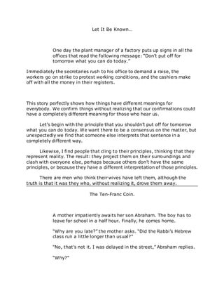 Let It Be Known…
One day the plant manager of a factory puts up signs in all the
offices that read the following message: “Don’t put off for
tomorrow what you can do today.”
Immediately the secretaries rush to his office to demand a raise, the
workers go on strike to protest working conditions, and the cashiers make
off with all the money in their registers.
This story perfectly shows how things have different meanings for
everybody. We confirm things without realizing that our confirmations could
have a completely different meaning for those who hear us.
Let’s begin with the principle that you shouldn’t put off for tomorrow
what you can do today. We want there to be a consensus on the matter, but
unexpectedly we find that someone else interprets that sentence in a
completely different way.
Likewise, I find people that cling to their principles, thinking that they
represent reality. The result: they project them on their surroundings and
clash with everyone else, perhaps because others don’t have the same
principles, or because they have a different interpretation of those principles.
There are men who think their wives have left them, although the
truth is that it was they who, without realizing it, drove them away.
The Ten-Franc Coin.
A mother impatiently awaits her son Abraham. The boy has to
leave for school in a half hour. Finally, he comes home.
“Why are you late?” the mother asks. “Did the Rabbi’s Hebrew
class run a little longer than usual?”
“No, that’s not it. I was delayed in the street,” Abraham replies.
“Why?”
 