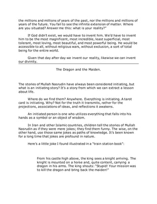 the millions and millions of years of the past, nor the millions and millions of
years of the future. You fail to see the infinite extension of matter. Where
are you situated? Answer me this: what is your reality?”
If God didn’t exist, we would have to invent him. We’d have to invent
him to be the most magnificent, most incredible, least superficial, most
tolerant, most loving, most beautiful, and most powerful being. He would be
accessible to all, without religious wars, without exclusion, a sort of total
being for the entire world.
Given that day after day we invent our reality, likewise we can invent
our divinity.
The Dragon and the Maiden.
The stories of Mullah Nasrudin have always been considered initiating, but
what is an initiating story? It’s a story from which we can extract a lesson
about life.
Where do we find them? Anywhere. Everything is initiating. A tarot
card is initiating. Why? Not for the truth it transmits, rather for the
projections, associations of ideas, and reflections it awakens.
An initiated person is one who utilizes everything that falls into his
hands as a symbol or an object of wisdom.
In Iran and other Islamic countries, children tell the stories of Mullah
Nasrudin as if they were mere jokes; they find them funny. The wise, on the
other hand, use those same jokes as paths of knowledge. It’s been known
for a long time that jokes are profound in nature.
Here’s a little joke I found illustrated in a “train station book”:
From his castle high above, the king sees a knight arriving. The
knight is mounted on a horse and, quite content, carrying a
dragon in his arms. The king shouts: “Stupid! Your mission was
to kill the dragon and bring back the maiden!”
 