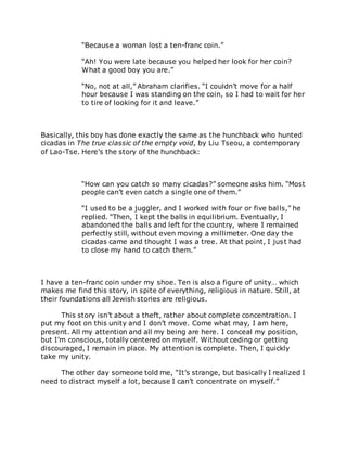 “Because a woman lost a ten-franc coin.”
“Ah! You were late because you helped her look for her coin?
What a good boy you are.”
“No, not at all,” Abraham clarifies. “I couldn’t move for a half
hour because I was standing on the coin, so I had to wait for her
to tire of looking for it and leave.”
Basically, this boy has done exactly the same as the hunchback who hunted
cicadas in The true classic of the empty void, by Liu Tseou, a contemporary
of Lao-Tse. Here’s the story of the hunchback:
“How can you catch so many cicadas?” someone asks him. “Most
people can’t even catch a single one of them.”
“I used to be a juggler, and I worked with four or five balls,” he
replied. “Then, I kept the balls in equilibrium. Eventually, I
abandoned the balls and left for the country, where I remained
perfectly still, without even moving a millimeter. One day the
cicadas came and thought I was a tree. At that point, I just had
to close my hand to catch them.”
I have a ten-franc coin under my shoe. Ten is also a figure of unity… which
makes me find this story, in spite of everything, religious in nature. Still, at
their foundations all Jewish stories are religious.
This story isn’t about a theft, rather about complete concentration. I
put my foot on this unity and I don’t move. Come what may, I am here,
present. All my attention and all my being are here. I conceal my position,
but I’m conscious, totally centered on myself. Without ceding or getting
discouraged, I remain in place. My attention is complete. Then, I quickly
take my unity.
The other day someone told me, “It’s strange, but basically I realized I
need to distract myself a lot, because I can’t concentrate on myself.”
 