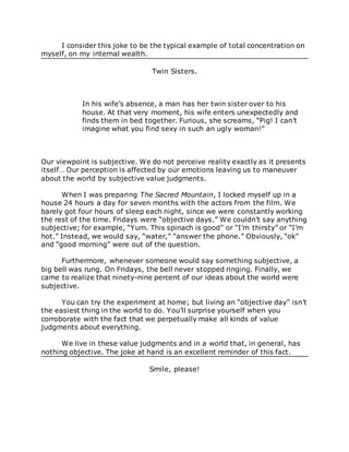 I consider this joke to be the typical example of total concentration on
myself, on my internal wealth.
Twin Sisters.
In his wife’s absence, a man has her twin sister over to his
house. At that very moment, his wife enters unexpectedly and
finds them in bed together. Furious, she screams, “Pig! I can’t
imagine what you find sexy in such an ugly woman!”
Our viewpoint is subjective. We do not perceive reality exactly as it presents
itself… Our perception is affected by our emotions leaving us to maneuver
about the world by subjective value judgments.
When I was preparing The Sacred Mountain, I locked myself up in a
house 24 hours a day for seven months with the actors from the film. We
barely got four hours of sleep each night, since we were constantly working
the rest of the time. Fridays were “objective days.” We couldn’t say anything
subjective; for example, “Yum. This spinach is good” or “I’m thirsty” or “I’m
hot.” Instead, we would say, “water,” “answer the phone.” Obviously, “ok”
and “good morning” were out of the question.
Furthermore, whenever someone would say something subjective, a
big bell was rung. On Fridays, the bell never stopped ringing. Finally, we
came to realize that ninety-nine percent of our ideas about the world were
subjective.
You can try the experiment at home; but living an “objective day” isn’t
the easiest thing in the world to do. You’ll surprise yourself when you
corroborate with the fact that we perpetually make all kinds of value
judgments about everything.
We live in these value judgments and in a world that, in general, has
nothing objective. The joke at hand is an excellent reminder of this fact.
Smile, please!
 