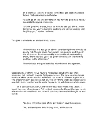 In a chemical factory, a worker in the tear gas section appears
before his boss weeping profusely.
“I can’t go on like this any longer! You have to give me a raise,”
suggests the crying employee.
“I can’t give you a raise, but I do want to see you smile… From
tomorrow on, you’re changing sections and will be working with
laughing gas,” replies the boss.
This joke is similar to an ancient Hindu story:
The monkeys in a zoo go on strike, considering themselves to be
poorly fed. They’re given four nuts in the morning and three in
the afternoon. Someone quickly resolves the situation telling
them, “from now on, you’ll be given three nuts in the morning
and four in the afternoon.”
The monkeys are quite satisfied with the new arrangement.
Occasionally, we think we’ve found a miraculous solution to our life’s
problems, but the truth is we’re fooling ourselves. The new solution brings
us to the exact same situation as before, but under a different appearance.
The problem hasn’t been solved at all. The only thing that’s been resolved is
a certain form. In other words, we’re happy for no valid reason whatsoever.
In a book about Lacan, Cent-trente-deux bons mots avec Lacan, I
found the story of a man who felt content because he thought he was cured,
whereas Lacan considered him to be ill precisely because he thought he was
cured:
“Doctor, I’m fully aware of my psychosis,” says the patient.
“Ah, evidently you are a happy man,” notes Lacan.
 