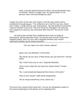 Later, once the patient leaves his office, the psychoanalyst says
to himself, “There’s a happy man. He seems cured. In my
opinion, that’s the most dangerous part.”
I apply this story to the man who works in the tear gas section and is
transferred to laughing gas: “I’ve suffered a lot in my life, but now, that’s
over! Today, I laugh and am very enthusiastic… But the problem’s still there.
I haven’t worked it out at all. The only thing I’ve changed is my attitude,
from negative to positive, but what good does that do? The wound is still
there.”
As long as the wounds from childhood don’t learn to laugh at
themselves, nothing has been fixed. The wound must convert itself into a
laughing mouth. But if it’s you who’s laughing whereas your wound
continues to bleed, you’re lying to yourself.
Can you spare me some money, please?
Jacob runs into Abraham in the street.
“My friend, do you have a little money you can lend me?” solicits
Jacob.
“No, I don’t have any on me,” responds Abraham.
“And in your shop? Do you have any money there?” insists
Jacob.
“No. I just closed and deposited the money in the bank.”
“And at your house?” adds Jacob desperately.
“At my house everything is fine, thank you.”
This story has a lesson that’s quite Zen. You are not obligated to reply on
the same wavelength as the person you’re speaking with.
 