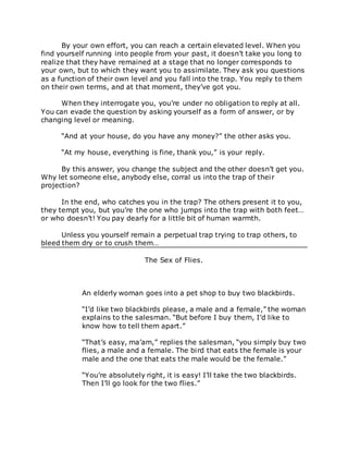 By your own effort, you can reach a certain elevated level. When you
find yourself running into people from your past, it doesn’t take you long to
realize that they have remained at a stage that no longer corresponds to
your own, but to which they want you to assimilate. They ask you questions
as a function of their own level and you fall into the trap. You reply to them
on their own terms, and at that moment, they’ve got you.
When they interrogate you, you’re under no obligation to reply at all.
You can evade the question by asking yourself as a form of answer, or by
changing level or meaning.
“And at your house, do you have any money?” the other asks you.
“At my house, everything is fine, thank you,” is your reply.
By this answer, you change the subject and the other doesn’t get you.
Why let someone else, anybody else, corral us into the trap of their
projection?
In the end, who catches you in the trap? The others present it to you,
they tempt you, but you’re the one who jumps into the trap with both feet…
or who doesn’t! You pay dearly for a little bit of human warmth.
Unless you yourself remain a perpetual trap trying to trap others, to
bleed them dry or to crush them…
The Sex of Flies.
An elderly woman goes into a pet shop to buy two blackbirds.
“I’d like two blackbirds please, a male and a female,” the woman
explains to the salesman. “But before I buy them, I’d like to
know how to tell them apart.”
“That’s easy, ma’am,” replies the salesman, “you simply buy two
flies, a male and a female. The bird that eats the female is your
male and the one that eats the male would be the female.”
“You’re absolutely right, it is easy! I’ll take the two blackbirds.
Then I’ll go look for the two flies.”
 
