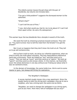 The elderly woman leaves the pet shop with the pair of
blackbirds, but returns ten minutes later.
“I’ve got a little problem!” suggests the dismayed woman to the
salesman.
“What’s that?”
“I can’t tell the sex of flies.”
“I see. And what would you like for me to do about it? I can’t tell
them apart either. Go ask a fly salesperson.”
This woman buys the two blackbirds like a disciple in search of the truth.
We seek the truth by directing ourselves toward someone. They tell
us: “You want to know how to tell the male from the female? I’ve got the
answer!”
But it just so happens that they don’t know the truth at all. They tell
us to go ask someone else.
And so from truth to truth, we relive our infantile experience, when we
tried to verify the truth about sexuality. The only masturbation material at
hand was a dictionary. There we looked up “sex” and they send us to
“ovum.” Then we look up “ovum” and they send us to “sperm.” We look up
“sperm” and they send us who knows where. In this manner, we feverishly
cover the whole dictionary in one day without ever finding out about what it
was we wanted to know.
In the domain of knowledge, the same holds true. We’re sent to some
master or guru, but always left thirsty for realization.
The Neighbor’s Wallpaper.
A young married couple moves into a new apartment. Since the
couple wants to redo the dining room wallpaper, they go to see a
neighbor, who has a dining room the same size as theirs.
“Neighbor, we want to change the wallpaper in our dining room,
just as you have. How many rolls of wallpaper did you buy?”
 