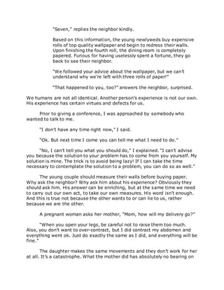 “Seven,” replies the neighbor kindly.
Based on this information, the young newlyweds buy expensive
rolls of top quality wallpaper and begin to redress their walls.
Upon finishing the fourth roll, the dining room is completely
papered. Furious for having uselessly spent a fortune, they go
back to see their neighbor.
“We followed your advice about the wallpaper, but we can’t
understand why we’re left with three rolls of paper!”
“That happened to you, too?” answers the neighbor, surprised.
We humans are not all identical. Another person’s experience is not our own.
His experience has certain virtues and defects for us.
Prior to giving a conference, I was approached by somebody who
wanted to talk to me.
“I don’t have any time right now,” I said.
“Ok. But next time I come you can tell me what I need to do.”
“No, I can’t tell you what you should do,” I explained. “I can’t advise
you because the solution to your problem has to come from you yourself. My
solution is mine. The trick is to avoid being lazy! If I can take the time
necessary to contemplate the solution to a problem, you can do so as well.”
The young couple should measure their walls before buying paper.
Why ask the neighbor? Why ask him about his experience? Obviously they
should ask him. His answer can be enriching, but at the same time we need
to carry out our own act, to take our own measures. His word isn’t enough.
And this is true not because the other wants to or can lie to us, rather
because we are the other.
A pregnant woman asks her mother, “Mom, how will my delivery go?”
“When you open your legs, be careful not to raise them too much.
Also, you don’t want to over-contract, but I did contract my abdomen and
everything went ok. Just do exactly the same as I did, and everything will be
fine.”
The daughter makes the same movements and they don’t work for her
at all. It’s a catastrophe. What the mother did has absolutely no bearing on
 