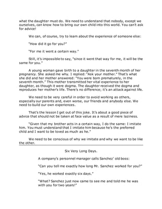 what the daughter must do. We need to understand that nobody, except we
ourselves, can know how to bring our own child into this world. You can’t ask
for advice!
We can, of course, try to learn about the experience of someone else:
“How did it go for you?”
“For me it went a certain way.”
Still, it’s impossible to say, “since it went that way for me, it will be the
same for you.”
A young woman gave birth to a daughter in the seventh month of her
pregnancy. She asked me why. I replied: “Ask your mother.” That’s what
she did and her mother answered: “You were born prematurely, in the
seventh month.” This mother transmitted her vital experience to her
daughter, as though it were dogma. The daughter received the dogma and
reproduces her mother’s life. There’s no difference; it’s an attack against life.
We need to be very careful in order to avoid working as others,
especially our parents and, even worse, our friends and anybody else. We
need to build our own experiences.
That’s the lesson I get out of this joke. It’s about a good piece of
advice that should not be taken at face value as a result of mere laziness.
“Given that my brother acts in a certain way, I do the same: I imitate
him. You must understand that I imitate him because he’s the preferred
child and I want to be loved as much as he.”
We need to be conscious of why we imitate and why we want to be like
the other.
Six Very Long Days.
A company’s personnel manager calls Sanchez’ old boss:
“Can you tell me exactly how long Mr. Sanchez worked for you?”
“Yes, he worked exactly six days.”
“What? Sanchez just now came to see me and told me he was
with you for two years!”
 