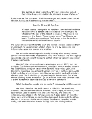 One guinea pig says to another, “I’ve got the doctor tamed.
Every time I press this button, he gives me a piece of cheese.”
Sometimes we fool ourselves. We think we’ve got a situation under control
when in reality, we’re completely controlled by it.
One For All and All For One.
A sultan spends the night in his harem of three hundred women.
As he observes a dancer and listens to his favorite music, he
whispers in the ear of the closest concubine: “Your hair is the
moon over the desert. Your eyes are stars. Your hips are an
oasis. Your lips are a spring of fresh water in the dunes. Pass
these words on to the woman next to you!”
The sultan thinks it’s sufficient to court one woman in order to seduce them
all. Although he saves himself a lot of effort, he errs by not seeing the
difference between one woman and another.
We make the same huge mistakes by thinking what we say to one
person can be extended to another two, four, fifty, or sixty. The message we
transmit to one person isn’t the same as that which we transmit to another.
It’s always different.
Gurdjieff, the celebrated master who taught around 1915, had two
disciples, Luc Dietrich and René Daumal, two great French writers. Daumal
had tuberculosis. Gurdjieff advised him to make love once a year, and
Dietrich to make love to a different woman every day. In those days, AIDS
didn’t exist. For an entire year, poor Daumal was going mad with anguish,
whereas poor Dietrich had to go to great lengths every day to find a new
woman to bring home. He couldn’t go on. Each of them lived tortured lives.
It didn’t matter that each had received a different command.
What the teacher says to one person isn’t necessarily valid for another.
We need to realize that each person is different, that words are
different, that voice inflections are different. For example, in theater, a bad
actor always uses the same tone, the same rhythm, and the same
inflections, regardless of who he’s speaking to. A good actor, on the other
hand, plays with all these elements. He adapts each dialogue to the other,
whether it be to reply in the same manner (loud when the other speaks
loudly, soft when the other speaks softly), or in contrasting fashion.
 