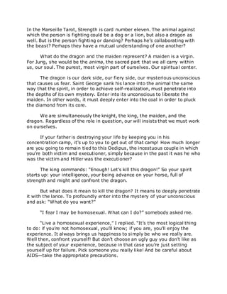 In the Marseille Tarot, Strength is card number eleven. The animal against
which the person is fighting could be a dog or a lion, but also a dragon as
well. But is the person fighting or dancing? Perhaps he’s collaborating with
the beast? Perhaps they have a mutual understanding of one another?
What do the dragon and the maiden represent? A maiden is a virgin.
For Jung, she would be the anima, the sacred part that we all carry within
us, our soul. The purest, most virgin part of ourselves. Our spiritual center.
The dragon is our dark side, our fiery side, our mysterious unconscious
that causes us fear. Saint George sank his lance into the animal the same
way that the spirit, in order to achieve self-realization, must penetrate into
the depths of its own mystery. Enter into its unconscious to liberate the
maiden. In other words, it must deeply enter into the coal in order to pluck
the diamond from its core.
We are simultaneously the knight, the king, the maiden, and the
dragon. Regardless of the role in question, our will insists that we must work
on ourselves.
If your father is destroying your life by keeping you in his
concentration camp, it’s up to you to get out of that camp! How much longer
are you going to remain tied to this Oedipus, the incestuous couple in which
you’re both victim and executioner, simply because in the past it was he who
was the victim and Hitler was the executioner?
The king commands: “Enough! Let’s kill this dragon!” So your spirit
starts up: your intelligence, your being advance on your horse, full of
strength and might and confront the dragon.
But what does it mean to kill the dragon? It means to deeply penetrate
it with the lance. To profoundly enter into the mystery of your unconscious
and ask: “What do you want?”
“I fear I may be homosexual. What can I do?” somebody asked me.
“Live a homosexual experience,” I replied. “It’s the most logical thing
to do: if you’re not homosexual, you’ll know; if you are, you’ll enjoy the
experience. It always brings us happiness to simply be who we really are.
Well then, confront yourself! But don’t choose an ugly guy you don’t like as
the subject of your experience, because in that case you’re just setting
yourself up for failure. Pick someone you really like! And be careful about
AIDS—take the appropriate precautions.
 
